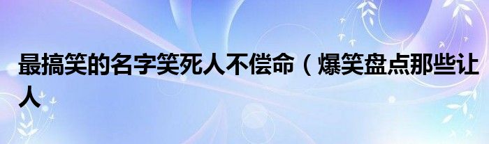 最搞笑的名字笑死人不偿命（爆笑盘点那些让人