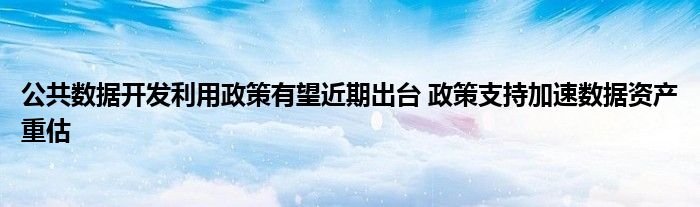 公共数据开发利用政策有望近期出台 政策支持加速数据资产重估