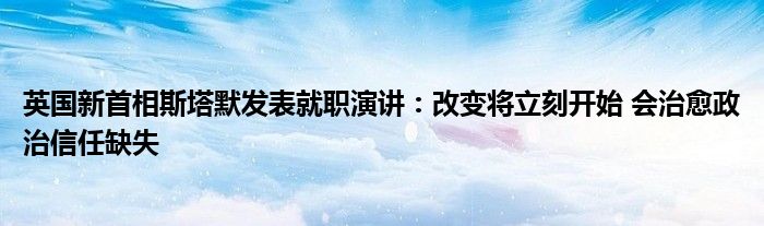 英国新首相斯塔默发表就职演讲：改变将立刻开始 会治愈政治信任缺失