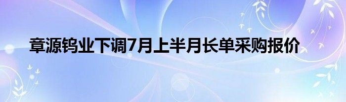 章源钨业下调7月上半月长单采购报价