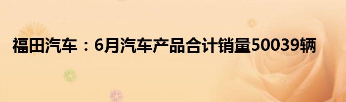 福田汽车：6月汽车产品合计销量50039辆