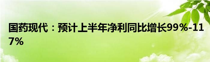 国药现代：预计上半年净利同比增长99%-117%