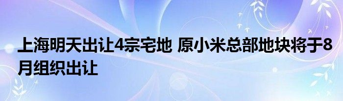 上海明天出让4宗宅地 原小米总部地块将于8月组织出让