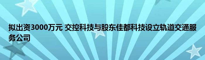 拟出资3000万元 交控科技与股东佳都科技设立轨道交通服务公司