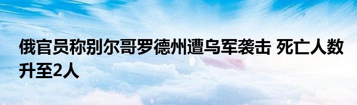 俄官员称别尔哥罗德州遭乌军袭击 死亡人数升至2人