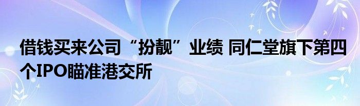 借钱买来公司“扮靓”业绩 同仁堂旗下第四个IPO瞄准港交所