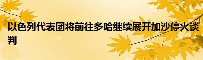 以色列代表团将前往多哈继续展开加沙停火谈判