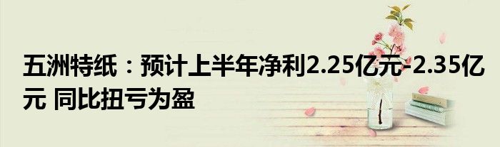 五洲特纸：预计上半年净利2.25亿元-2.35亿元 同比扭亏为盈