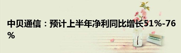 中贝通信：预计上半年净利同比增长51%-76%