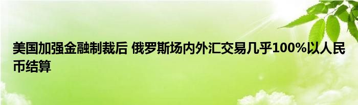 美国加强金融制裁后 俄罗斯场内外汇交易几乎100%以人民币结算