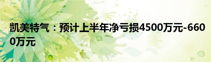 凯美特气：预计上半年净亏损4500万元-6600万元