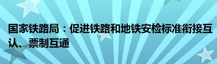 国家铁路局：促进铁路和地铁安检标准衔接互认、票制互通