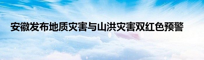 安徽发布地质灾害与山洪灾害双红色预警