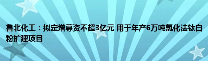 鲁北化工：拟定增募资不超3亿元 用于年产6万吨氯化法钛白粉扩建项目