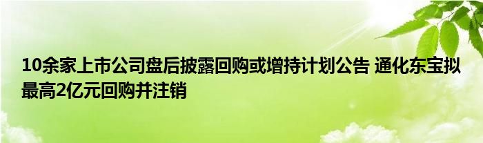 10余家上市公司盘后披露回购或增持计划公告 通化东宝拟最高2亿元回购并注销