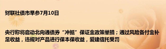 财联社债市早参7月10日 |央行称将启动北向通债券“冲抵”保证金政策举措；通过风险备付金补足收益，违规对产品进行保本保收益，爱建信托受罚