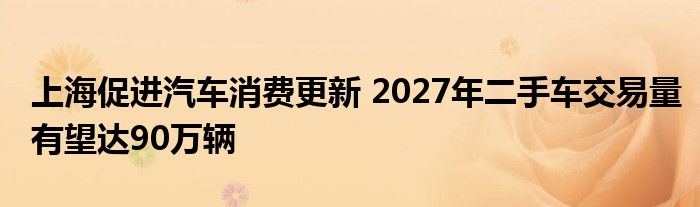 上海促进汽车消费更新 2027年二手车交易量有望达90万辆