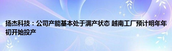 扬杰科技：公司产能基本处于满产状态 越南工厂预计明年年初开始投产