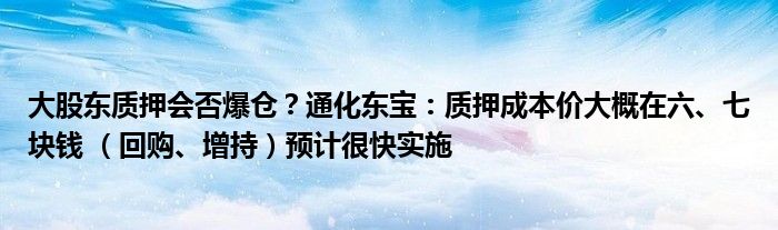 大股东质押会否爆仓？通化东宝：质押成本价大概在六、七块钱 （回购、增持）预计很快实施