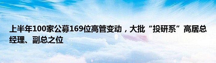 上半年100家公募169位高管变动，大批“投研系”高居总经理、副总之位