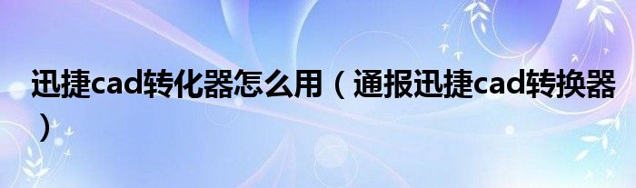 迅捷cad转化器怎么用（通报迅捷cad转换器）