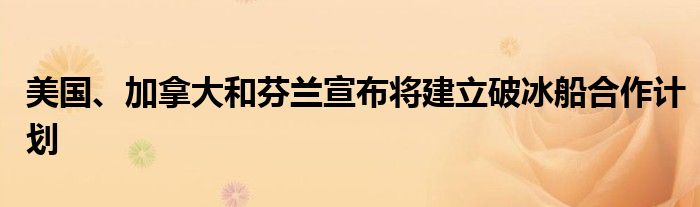 美国、加拿大和芬兰宣布将建立破冰船合作计划