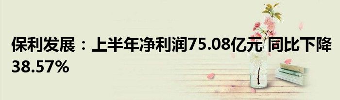 保利发展：上半年净利润75.08亿元 同比下降38.57%