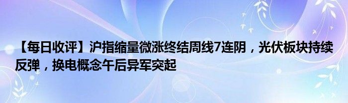 【每日收评】沪指缩量微涨终结周线7连阴，光伏板块持续反弹，换电概念午后异军突起