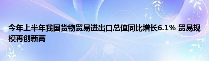 今年上半年我国货物贸易进出口总值同比增长6.1％ 贸易规模再创新高