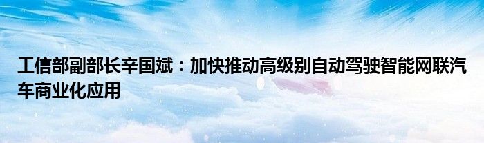 工信部副部长辛国斌：加快推动高级别自动驾驶智能网联汽车商业化应用