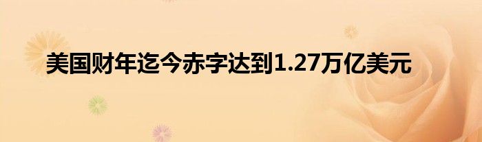 美国财年迄今赤字达到1.27万亿美元