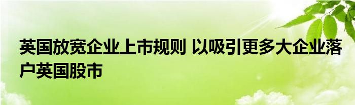 英国放宽企业上市规则 以吸引更多大企业落户英国股市