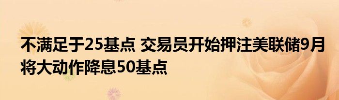 不满足于25基点 交易员开始押注美联储9月将大动作降息50基点