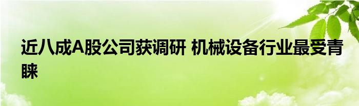 近八成A股公司获调研 机械设备行业最受青睐