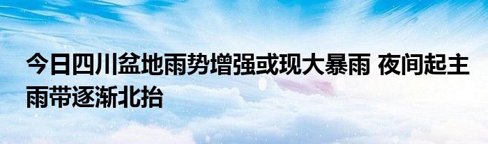 今日四川盆地雨势增强或现大暴雨 夜间起主雨带逐渐北抬