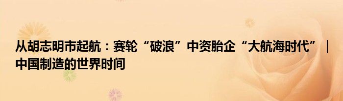 从胡志明市起航：赛轮“破浪”中资胎企“大航海时代”｜中国制造的世界时间