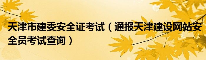 天津市建委安全证考试（通报天津建设网站安全员考试查询）