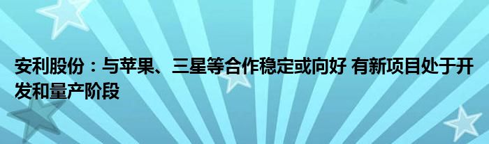 安利股份：与苹果、三星等合作稳定或向好 有新项目处于开发和量产阶段