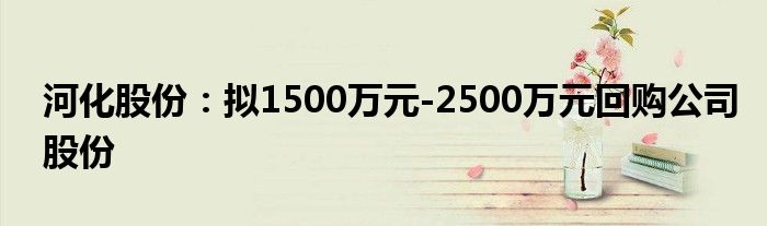 河化股份：拟1500万元-2500万元回购公司股份