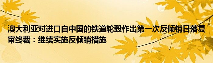 澳大利亚对进口自中国的铁道轮毂作出第一次反倾销日落复审终裁：继续实施反倾销措施