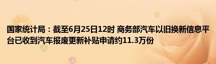 国家统计局：截至6月25日12时 商务部汽车以旧换新信息平台已收到汽车报废更新补贴申请约11.3万份