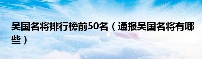 吴国名将排行榜前50名（通报吴国名将有哪些）