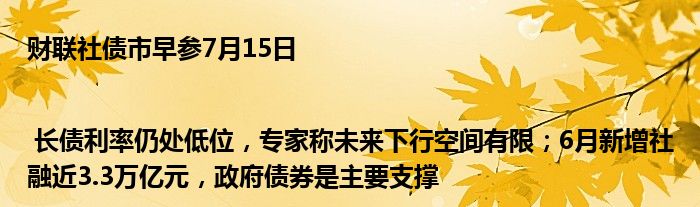 财联社债市早参7月15日| 长债利率仍处低位，专家称未来下行空间有限；6月新增社融近3.3万亿元，政府债券是主要支撑