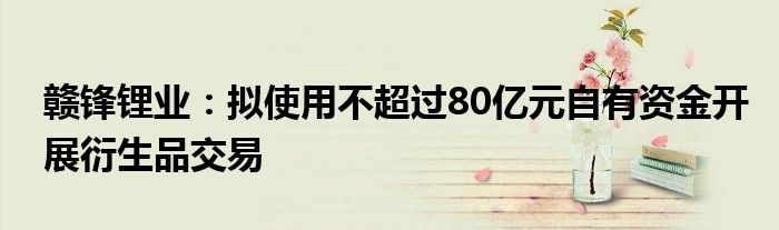 赣锋锂业：拟使用不超过80亿元自有资金开展衍生品交易