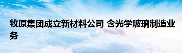 牧原集团成立新材料公司 含光学玻璃制造业务