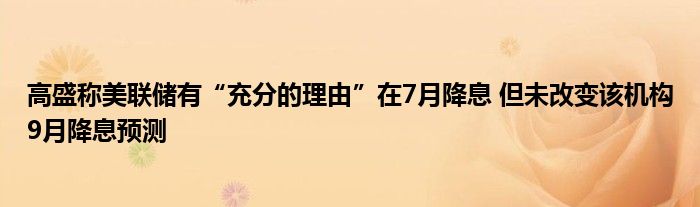 高盛称美联储有“充分的理由”在7月降息 但未改变该机构9月降息预测