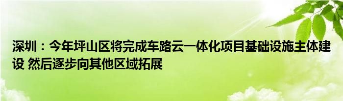 深圳：今年坪山区将完成车路云一体化项目基础设施主体建设 然后逐步向其他区域拓展