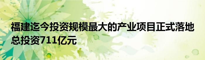 福建迄今投资规模最大的产业项目正式落地 总投资711亿元