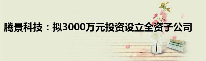 腾景科技：拟3000万元投资设立全资子公司