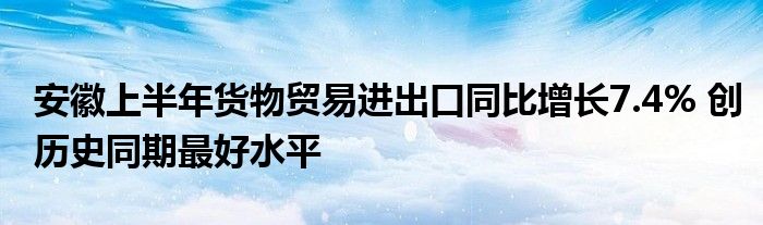 安徽上半年货物贸易进出口同比增长7.4% 创历史同期最好水平